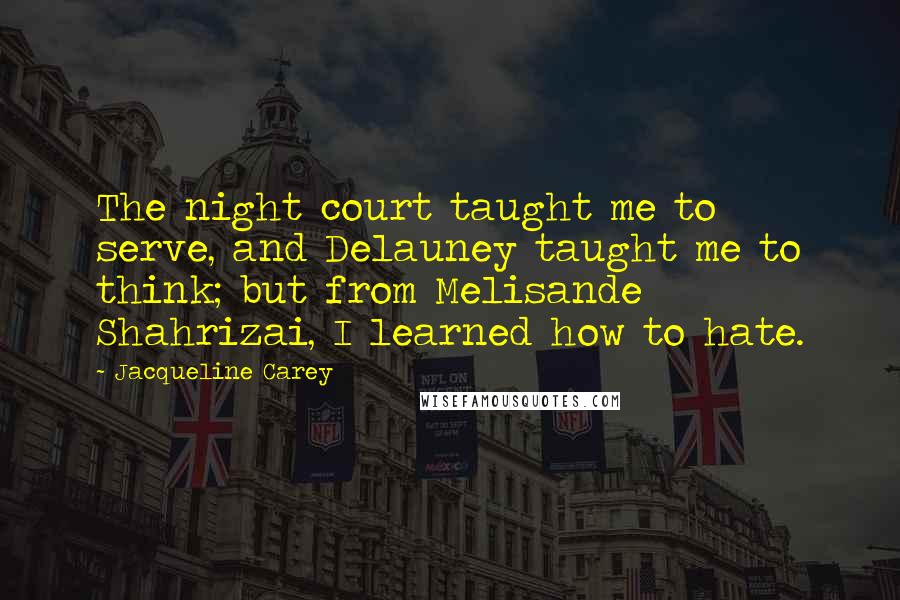 Jacqueline Carey Quotes: The night court taught me to serve, and Delauney taught me to think; but from Melisande Shahrizai, I learned how to hate.