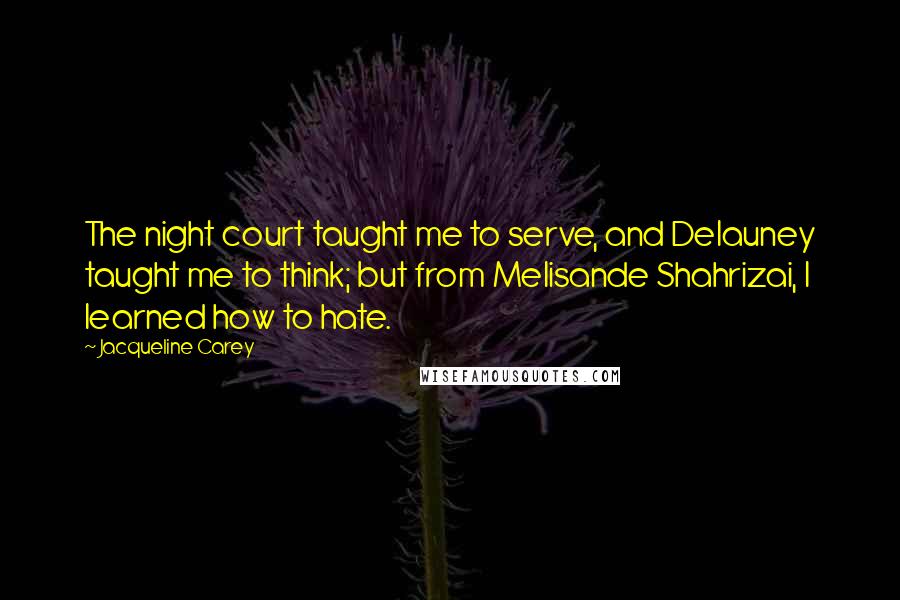 Jacqueline Carey Quotes: The night court taught me to serve, and Delauney taught me to think; but from Melisande Shahrizai, I learned how to hate.