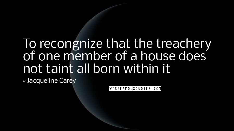 Jacqueline Carey Quotes: To recongnize that the treachery of one member of a house does not taint all born within it