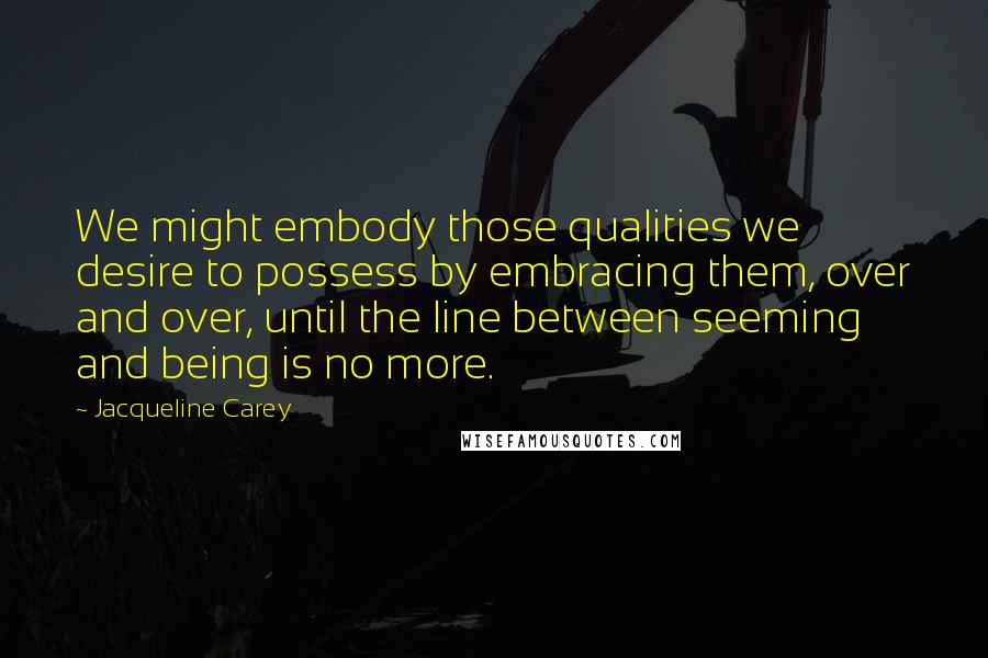 Jacqueline Carey Quotes: We might embody those qualities we desire to possess by embracing them, over and over, until the line between seeming and being is no more.