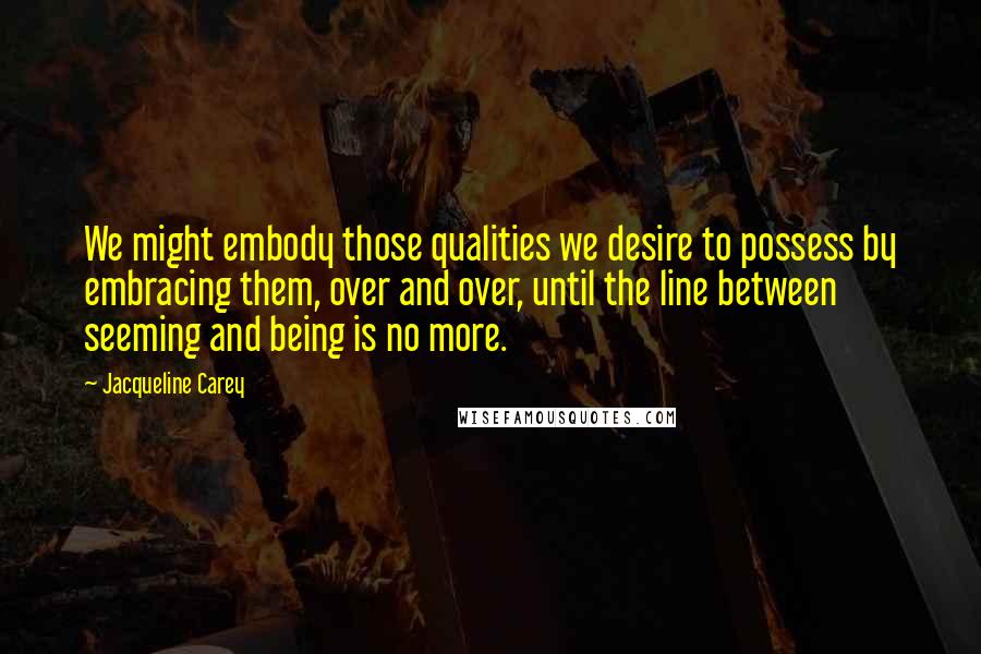 Jacqueline Carey Quotes: We might embody those qualities we desire to possess by embracing them, over and over, until the line between seeming and being is no more.