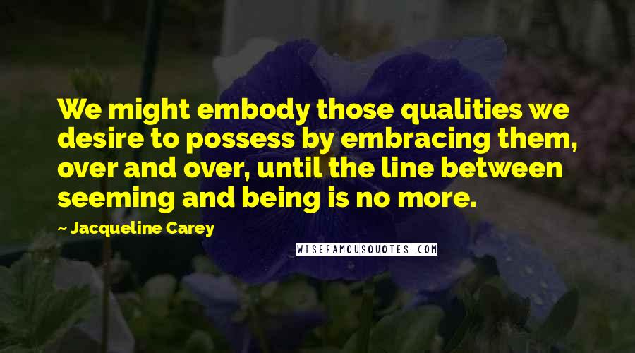 Jacqueline Carey Quotes: We might embody those qualities we desire to possess by embracing them, over and over, until the line between seeming and being is no more.