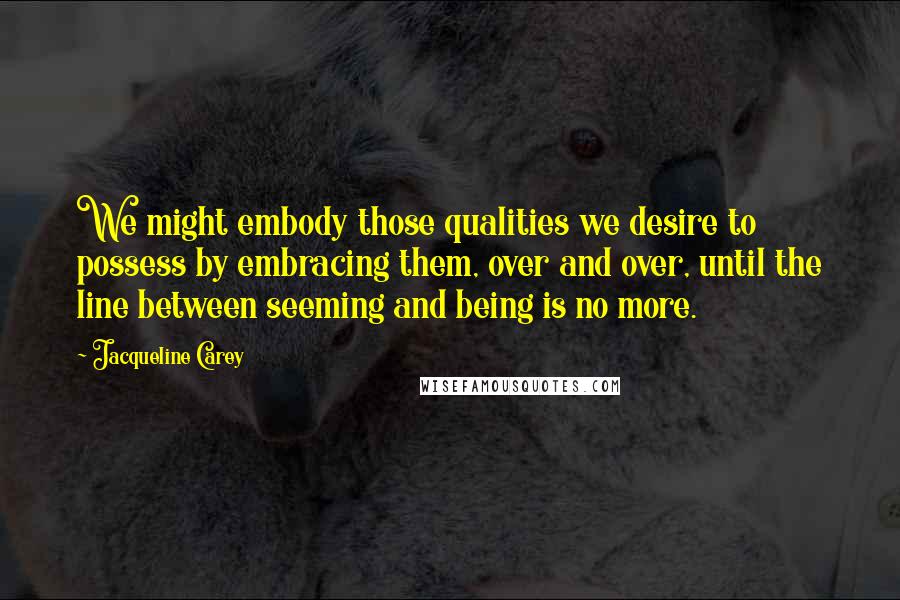 Jacqueline Carey Quotes: We might embody those qualities we desire to possess by embracing them, over and over, until the line between seeming and being is no more.