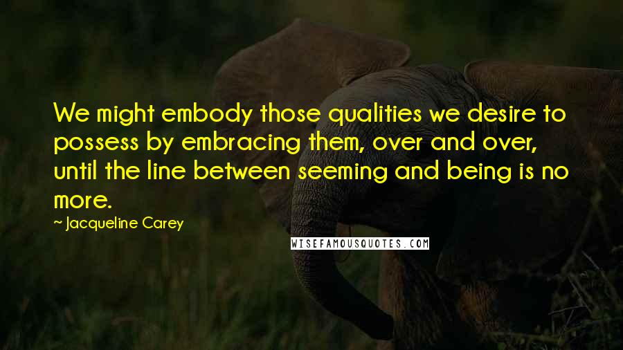 Jacqueline Carey Quotes: We might embody those qualities we desire to possess by embracing them, over and over, until the line between seeming and being is no more.