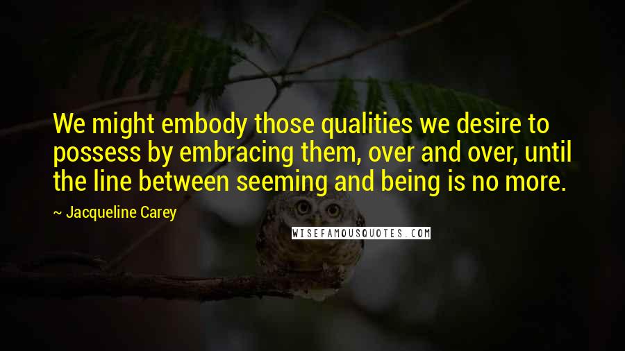 Jacqueline Carey Quotes: We might embody those qualities we desire to possess by embracing them, over and over, until the line between seeming and being is no more.