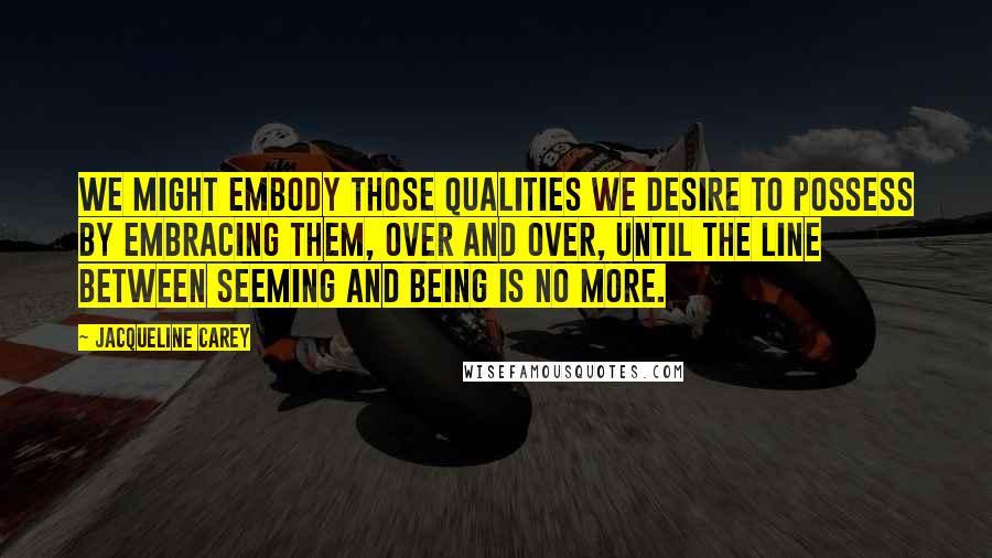 Jacqueline Carey Quotes: We might embody those qualities we desire to possess by embracing them, over and over, until the line between seeming and being is no more.