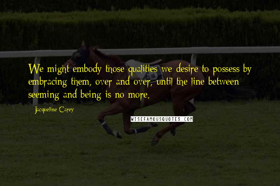 Jacqueline Carey Quotes: We might embody those qualities we desire to possess by embracing them, over and over, until the line between seeming and being is no more.