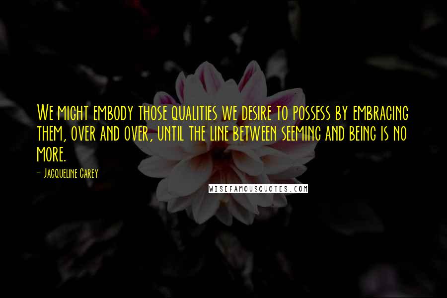 Jacqueline Carey Quotes: We might embody those qualities we desire to possess by embracing them, over and over, until the line between seeming and being is no more.