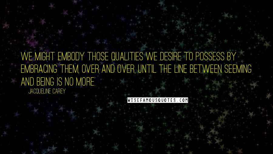 Jacqueline Carey Quotes: We might embody those qualities we desire to possess by embracing them, over and over, until the line between seeming and being is no more.