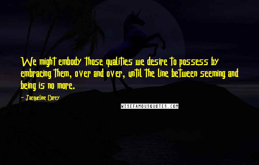 Jacqueline Carey Quotes: We might embody those qualities we desire to possess by embracing them, over and over, until the line between seeming and being is no more.