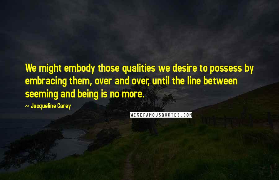 Jacqueline Carey Quotes: We might embody those qualities we desire to possess by embracing them, over and over, until the line between seeming and being is no more.