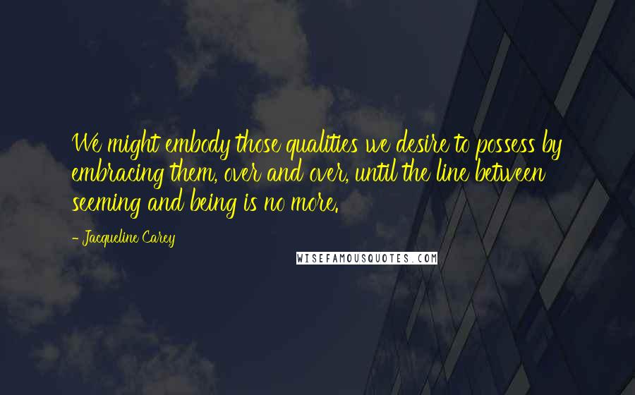 Jacqueline Carey Quotes: We might embody those qualities we desire to possess by embracing them, over and over, until the line between seeming and being is no more.