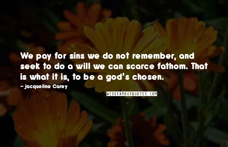 Jacqueline Carey Quotes: We pay for sins we do not remember, and seek to do a will we can scarce fathom. That is what it is, to be a god's chosen.