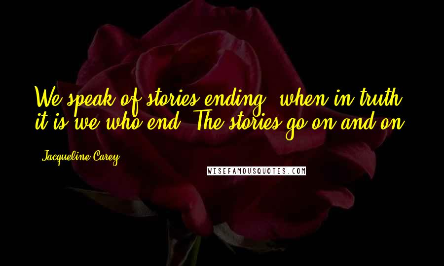 Jacqueline Carey Quotes: We speak of stories ending, when in truth it is we who end. The stories go on and on.