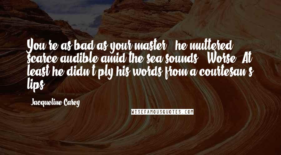 Jacqueline Carey Quotes: You're as bad as your master," he muttered, scarce audible amid the sea-sounds. "Worse. At least he didn't ply his words from a courtesan's lips.