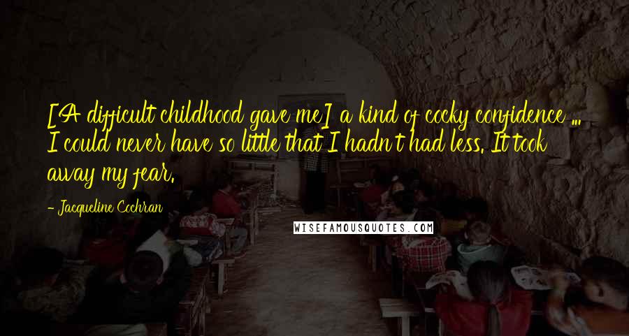 Jacqueline Cochran Quotes: [A difficult childhood gave me] a kind of cocky confidence ... I could never have so little that I hadn't had less. It took away my fear.