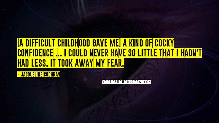 Jacqueline Cochran Quotes: [A difficult childhood gave me] a kind of cocky confidence ... I could never have so little that I hadn't had less. It took away my fear.