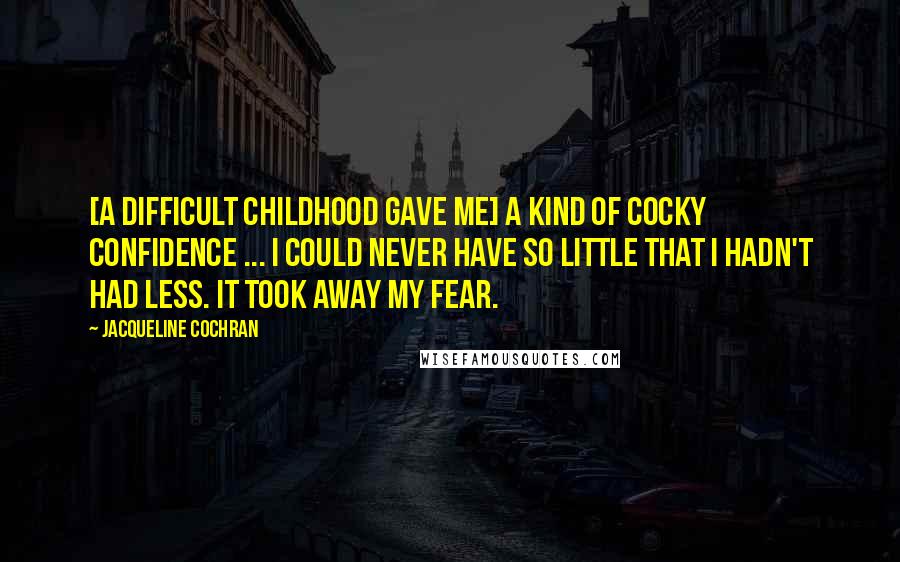 Jacqueline Cochran Quotes: [A difficult childhood gave me] a kind of cocky confidence ... I could never have so little that I hadn't had less. It took away my fear.