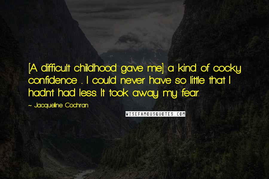 Jacqueline Cochran Quotes: [A difficult childhood gave me] a kind of cocky confidence ... I could never have so little that I hadn't had less. It took away my fear.