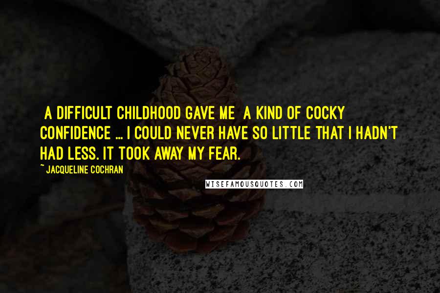 Jacqueline Cochran Quotes: [A difficult childhood gave me] a kind of cocky confidence ... I could never have so little that I hadn't had less. It took away my fear.