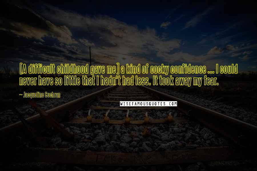 Jacqueline Cochran Quotes: [A difficult childhood gave me] a kind of cocky confidence ... I could never have so little that I hadn't had less. It took away my fear.