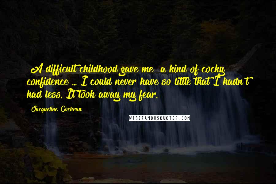 Jacqueline Cochran Quotes: [A difficult childhood gave me] a kind of cocky confidence ... I could never have so little that I hadn't had less. It took away my fear.