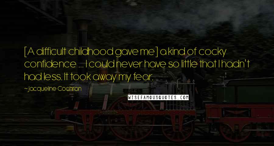 Jacqueline Cochran Quotes: [A difficult childhood gave me] a kind of cocky confidence ... I could never have so little that I hadn't had less. It took away my fear.