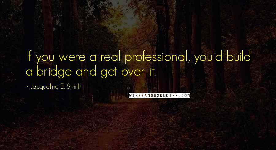 Jacqueline E. Smith Quotes: If you were a real professional, you'd build a bridge and get over it.