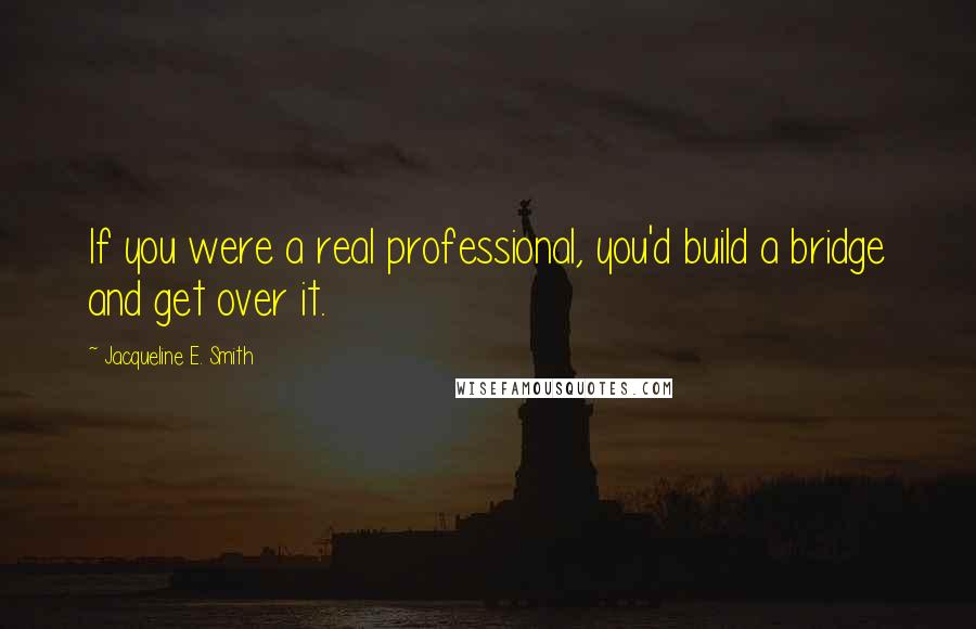 Jacqueline E. Smith Quotes: If you were a real professional, you'd build a bridge and get over it.