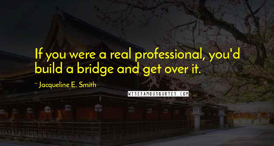 Jacqueline E. Smith Quotes: If you were a real professional, you'd build a bridge and get over it.