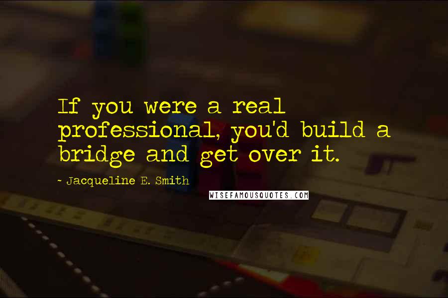 Jacqueline E. Smith Quotes: If you were a real professional, you'd build a bridge and get over it.