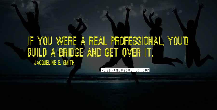 Jacqueline E. Smith Quotes: If you were a real professional, you'd build a bridge and get over it.