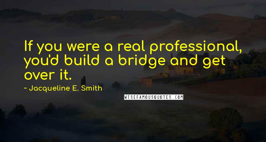 Jacqueline E. Smith Quotes: If you were a real professional, you'd build a bridge and get over it.