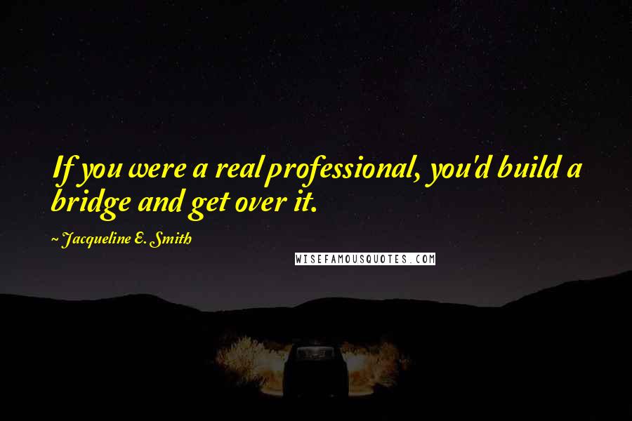 Jacqueline E. Smith Quotes: If you were a real professional, you'd build a bridge and get over it.