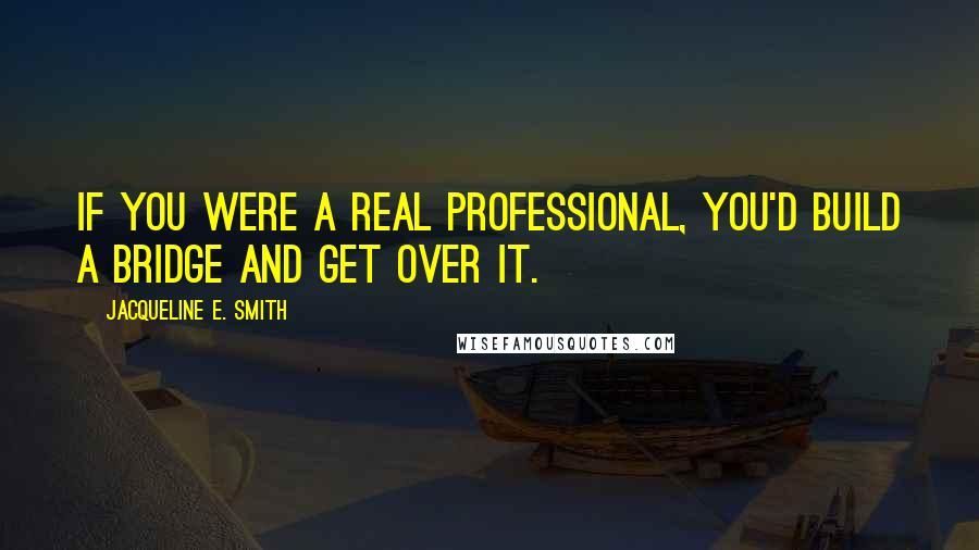 Jacqueline E. Smith Quotes: If you were a real professional, you'd build a bridge and get over it.
