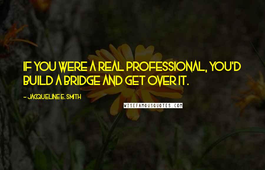 Jacqueline E. Smith Quotes: If you were a real professional, you'd build a bridge and get over it.