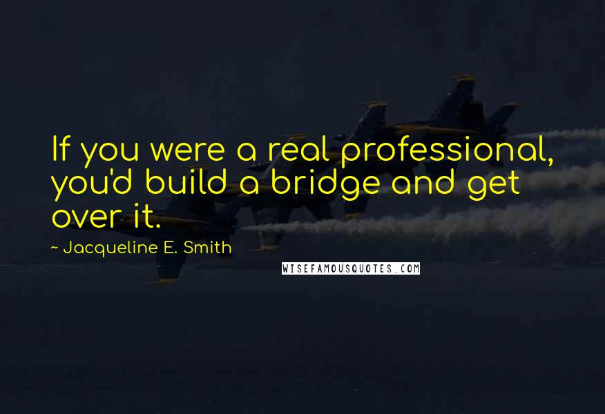 Jacqueline E. Smith Quotes: If you were a real professional, you'd build a bridge and get over it.