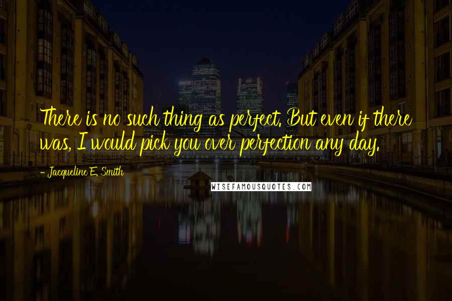 Jacqueline E. Smith Quotes: There is no such thing as perfect. But even if there was, I would pick you over perfection any day.