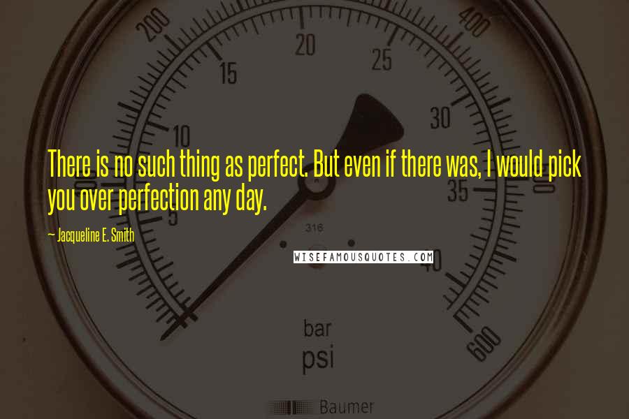 Jacqueline E. Smith Quotes: There is no such thing as perfect. But even if there was, I would pick you over perfection any day.
