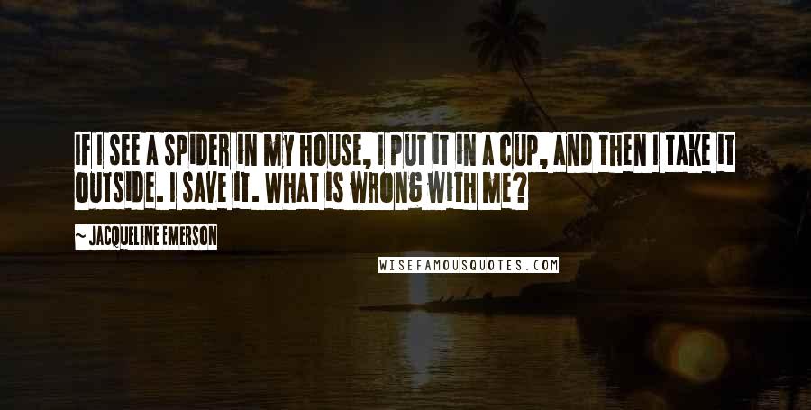 Jacqueline Emerson Quotes: If I see a spider in my house, I put it in a cup, and then I take it outside. I save it. What is wrong with me?