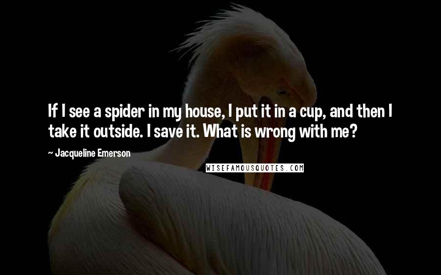 Jacqueline Emerson Quotes: If I see a spider in my house, I put it in a cup, and then I take it outside. I save it. What is wrong with me?