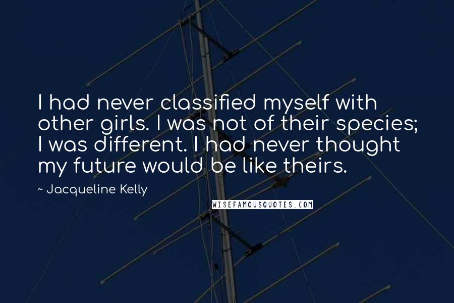 Jacqueline Kelly Quotes: I had never classified myself with other girls. I was not of their species; I was different. I had never thought my future would be like theirs.