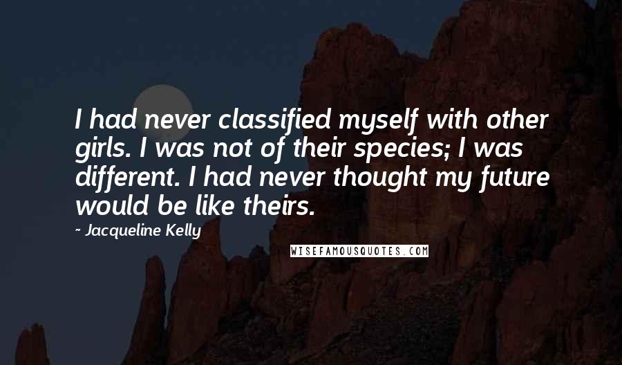 Jacqueline Kelly Quotes: I had never classified myself with other girls. I was not of their species; I was different. I had never thought my future would be like theirs.