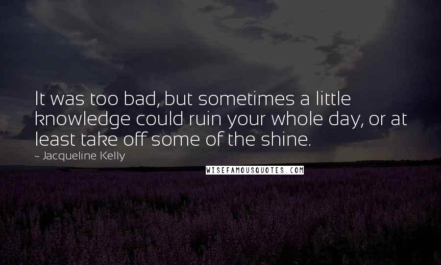 Jacqueline Kelly Quotes: It was too bad, but sometimes a little knowledge could ruin your whole day, or at least take off some of the shine.