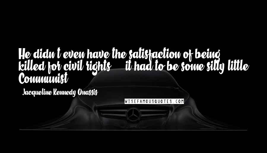 Jacqueline Kennedy Onassis Quotes: He didn't even have the satisfaction of being killed for civil rights ... it had to be some silly little Communist.