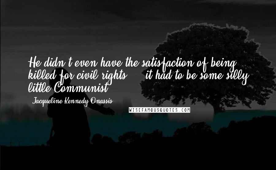 Jacqueline Kennedy Onassis Quotes: He didn't even have the satisfaction of being killed for civil rights ... it had to be some silly little Communist.
