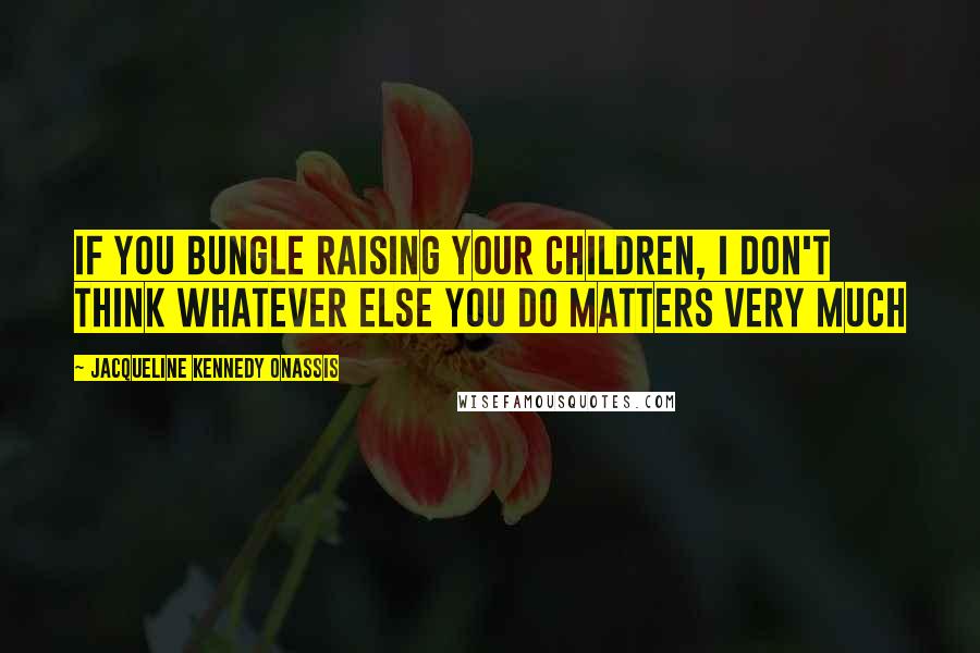 Jacqueline Kennedy Onassis Quotes: If you bungle raising your children, I don't think whatever else you do matters very much