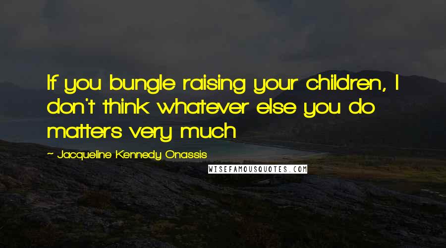 Jacqueline Kennedy Onassis Quotes: If you bungle raising your children, I don't think whatever else you do matters very much