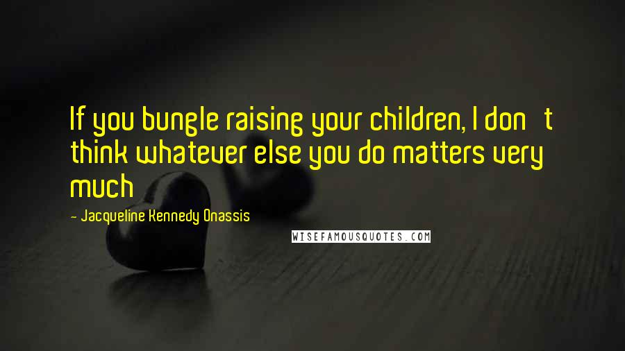 Jacqueline Kennedy Onassis Quotes: If you bungle raising your children, I don't think whatever else you do matters very much