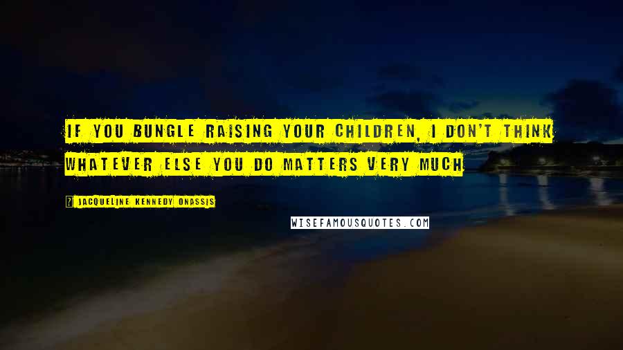 Jacqueline Kennedy Onassis Quotes: If you bungle raising your children, I don't think whatever else you do matters very much